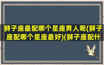 狮子座最配哪个星座男人呢(狮子座配哪个星座最好)(狮子座配什么座最合适 男生)